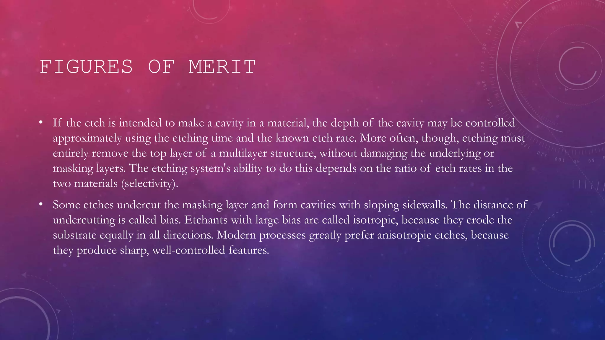 FIGURES OF MERIT
• If the etch is intended to make a cavity in a material, the depth of the cavity may be controlled
approximately using the etching time and the known etch rate. More often, though, etching must
entirely remove the top layer of a multilayer structure, without damaging the underlying or
masking layers. The etching system's ability to do this depends on the ratio of etch rates in the
two materials (selectivity).
• Some etches undercut the masking layer and form cavities with sloping sidewalls. The distance of
undercutting is called bias. Etchants with large bias are called isotropic, because they erode the
substrate equally in all directions. Modern processes greatly prefer anisotropic etches, because
they produce sharp, well-controlled features.
 