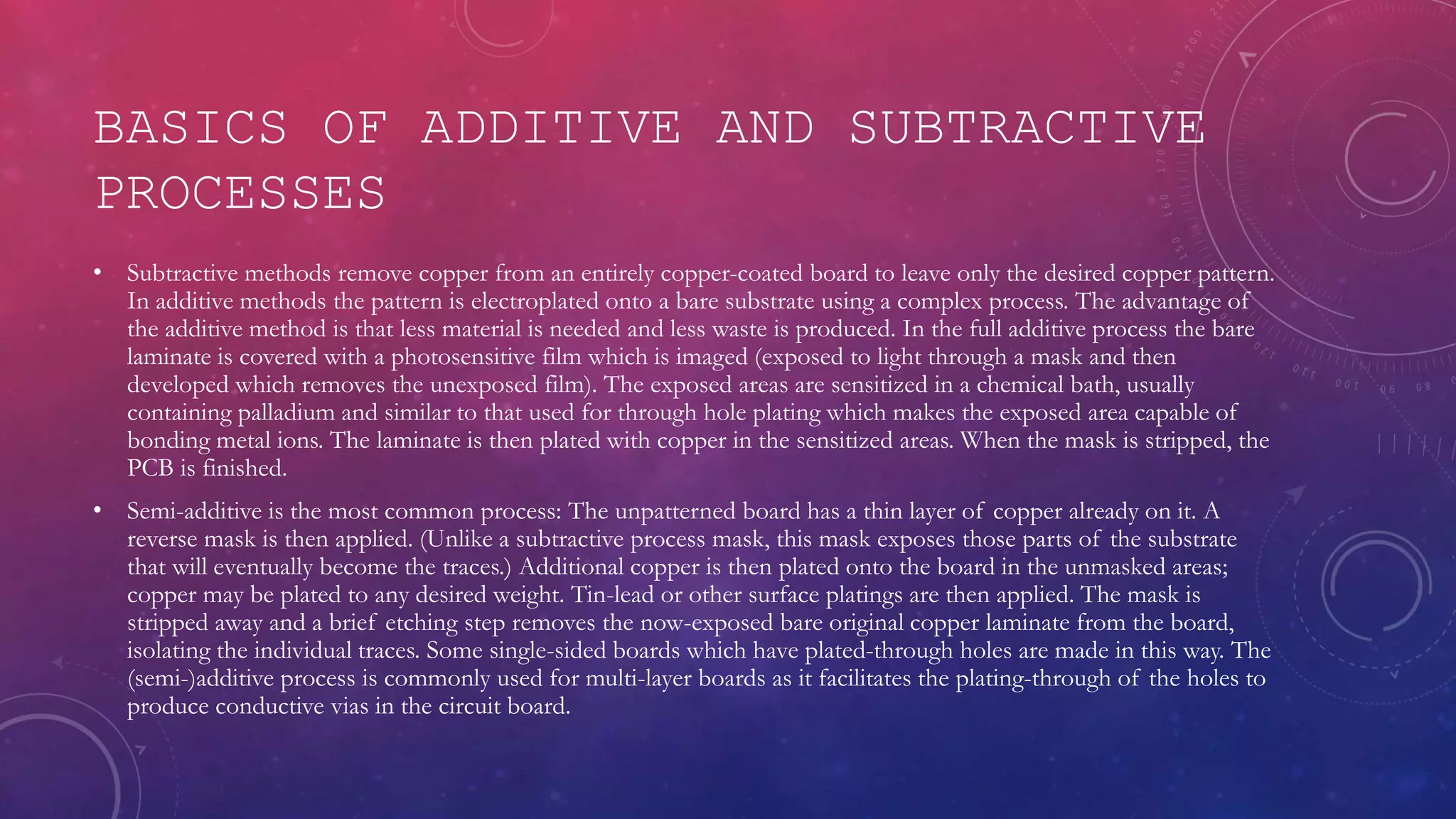 BASICS OF ADDITIVE AND SUBTRACTIVE
PROCESSES
• Subtractive methods remove copper from an entirely copper-coated board to leave only the desired copper pattern.
In additive methods the pattern is electroplated onto a bare substrate using a complex process. The advantage of
the additive method is that less material is needed and less waste is produced. In the full additive process the bare
laminate is covered with a photosensitive film which is imaged (exposed to light through a mask and then
developed which removes the unexposed film). The exposed areas are sensitized in a chemical bath, usually
containing palladium and similar to that used for through hole plating which makes the exposed area capable of
bonding metal ions. The laminate is then plated with copper in the sensitized areas. When the mask is stripped, the
PCB is finished.
• Semi-additive is the most common process: The unpatterned board has a thin layer of copper already on it. A
reverse mask is then applied. (Unlike a subtractive process mask, this mask exposes those parts of the substrate
that will eventually become the traces.) Additional copper is then plated onto the board in the unmasked areas;
copper may be plated to any desired weight. Tin-lead or other surface platings are then applied. The mask is
stripped away and a brief etching step removes the now-exposed bare original copper laminate from the board,
isolating the individual traces. Some single-sided boards which have plated-through holes are made in this way. The
(semi-)additive process is commonly used for multi-layer boards as it facilitates the plating-through of the holes to
produce conductive vias in the circuit board.
 