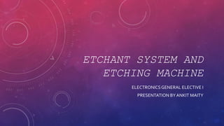 ETCHANT SYSTEM AND
ETCHING MACHINE
ELECTRONICSGENERAL ELECTIVE I
PRESENTATION BY ANKIT MAITY
 
