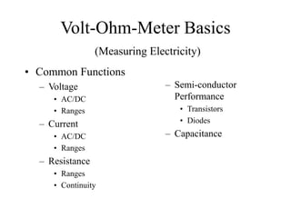 Volt-Ohm-Meter Basics
(Measuring Electricity)
• Common Functions
– Voltage
• AC/DC
• Ranges
– Current
• AC/DC
• Ranges
– Resistance
• Ranges
• Continuity
– Semi-conductor
Performance
• Transistors
• Diodes
– Capacitance
 