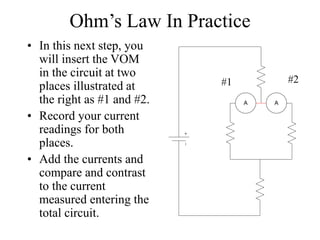 Ohm’s Law In Practice
• In this next step, you
will insert the VOM
in the circuit at two
places illustrated at
the right as #1 and #2.
• Record your current
readings for both
places.
• Add the currents and
compare and contrast
to the current
measured entering the
total circuit.
A A
#1 #2
 