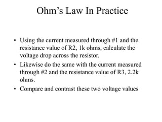 Ohm’s Law In Practice
• Using the current measured through #1 and the
resistance value of R2, 1k ohms, calculate the
voltage drop across the resistor.
• Likewise do the same with the current measured
through #2 and the resistance value of R3, 2.2k
ohms.
• Compare and contrast these two voltage values
 