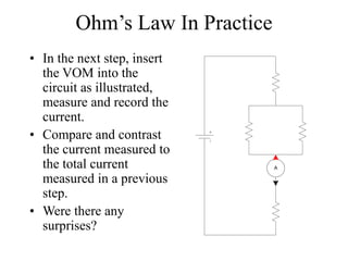 Ohm’s Law In Practice
• In the next step, insert
the VOM into the
circuit as illustrated,
measure and record the
current.
• Compare and contrast
the current measured to
the total current
measured in a previous
step.
• Were there any
surprises?
A
 