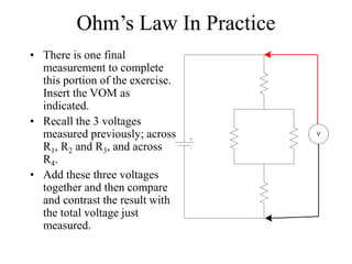 Ohm’s Law In Practice
• There is one final
measurement to complete
this portion of the exercise.
Insert the VOM as
indicated.
• Recall the 3 voltages
measured previously; across
R1, R2 and R3, and across
R4.
• Add these three voltages
together and then compare
and contrast the result with
the total voltage just
measured.
V
 
