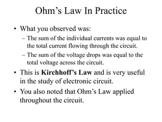 Ohm’s Law In Practice
• What you observed was:
– The sum of the individual currents was equal to
the total current flowing through the circuit.
– The sum of the voltage drops was equal to the
total voltage across the circuit.
• This is Kirchhoff’s Law and is very useful
in the study of electronic circuit.
• You also noted that Ohm’s Law applied
throughout the circuit.
 