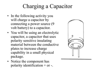 Charging a Capacitor
• In the following activity you
will charge a capacitor by
connecting a power source (9
volt battery) to a capacitor.
• You will be using an electrolytic
capacitor, a capacitor that uses
polarity sensitive insulating
material between the conductive
plates to increase charge
capability in a small physical
package.
• Notice the component has
polarity identification + or -.
+
 