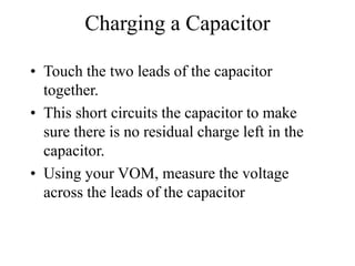 Charging a Capacitor
• Touch the two leads of the capacitor
together.
• This short circuits the capacitor to make
sure there is no residual charge left in the
capacitor.
• Using your VOM, measure the voltage
across the leads of the capacitor
 