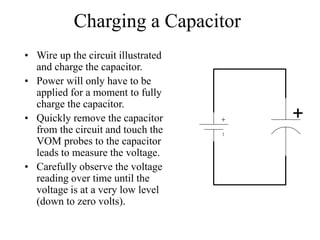 Charging a Capacitor
• Wire up the circuit illustrated
and charge the capacitor.
• Power will only have to be
applied for a moment to fully
charge the capacitor.
• Quickly remove the capacitor
from the circuit and touch the
VOM probes to the capacitor
leads to measure the voltage.
• Carefully observe the voltage
reading over time until the
voltage is at a very low level
(down to zero volts).
+
 