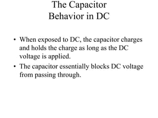 The Capacitor
Behavior in DC
• When exposed to DC, the capacitor charges
and holds the charge as long as the DC
voltage is applied.
• The capacitor essentially blocks DC voltage
from passing through.
 