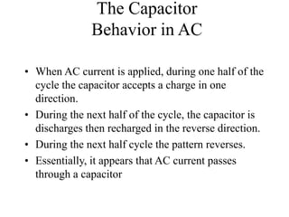 The Capacitor
Behavior in AC
• When AC current is applied, during one half of the
cycle the capacitor accepts a charge in one
direction.
• During the next half of the cycle, the capacitor is
discharges then recharged in the reverse direction.
• During the next half cycle the pattern reverses.
• Essentially, it appears that AC current passes
through a capacitor
 