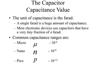 The Capacitor
Capacitance Value
• The unit of capacitance is the farad.
– A single farad is a huge amount of capacitance.
– Most electronic devices use capacitors that have
a very tiny fraction of a farad.
• Common capacitance ranges are:
– Micro - 10-6
– Nano - 10-9
– Pico - 10-12

p
n
 