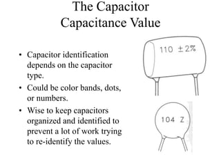 The Capacitor
Capacitance Value
• Capacitor identification
depends on the capacitor
type.
• Could be color bands, dots,
or numbers.
• Wise to keep capacitors
organized and identified to
prevent a lot of work trying
to re-identify the values.
 