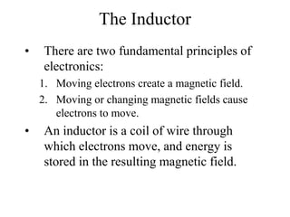 The Inductor
• There are two fundamental principles of
electronics:
1. Moving electrons create a magnetic field.
2. Moving or changing magnetic fields cause
electrons to move.
• An inductor is a coil of wire through
which electrons move, and energy is
stored in the resulting magnetic field.
 