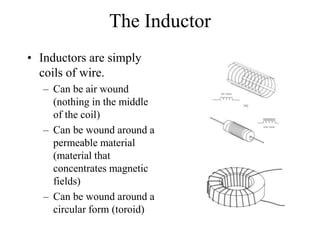 The Inductor
• Inductors are simply
coils of wire.
– Can be air wound
(nothing in the middle
of the coil)
– Can be wound around a
permeable material
(material that
concentrates magnetic
fields)
– Can be wound around a
circular form (toroid)
 