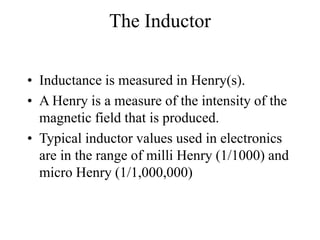 The Inductor
• Inductance is measured in Henry(s).
• A Henry is a measure of the intensity of the
magnetic field that is produced.
• Typical inductor values used in electronics
are in the range of milli Henry (1/1000) and
micro Henry (1/1,000,000)
 
