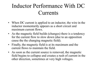 Inductor Performance With DC
Currents
• When DC current is applied to an inductor, the wire in the
inductor momentarily appears as a short circuit and
maximum current flows.
• As the magnetic field builds (changes) there is a tendency
for the current flow to slow down (due to an opposition
cause the the changing magnetic field).
• Finally, the magnetic field is at its maximum and the
current flows to maintain the field.
• As soon as the current source is removed, the magnetic
field begins to collapse and creates a rush of current in the
other direction, sometimes at very high voltages.
 