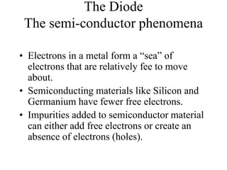 The Diode
The semi-conductor phenomena
• Electrons in a metal form a “sea” of
electrons that are relatively fee to move
about.
• Semiconducting materials like Silicon and
Germanium have fewer free electrons.
• Impurities added to semiconductor material
can either add free electrons or create an
absence of electrons (holes).
 