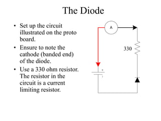 The Diode
• Set up the circuit
illustrated on the proto
board.
• Ensure to note the
cathode (banded end)
of the diode.
• Use a 330 ohm resistor.
The resistor in the
circuit is a current
limiting resistor.
A
330
 