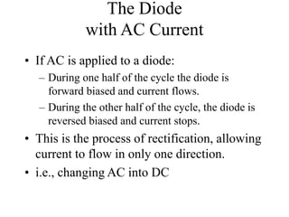 The Diode
with AC Current
• If AC is applied to a diode:
– During one half of the cycle the diode is
forward biased and current flows.
– During the other half of the cycle, the diode is
reversed biased and current stops.
• This is the process of rectification, allowing
current to flow in only one direction.
• i.e., changing AC into DC
 