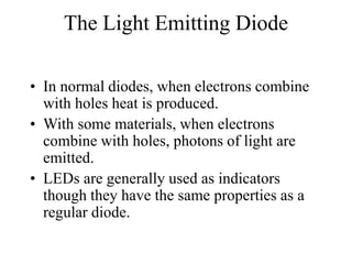 The Light Emitting Diode
• In normal diodes, when electrons combine
with holes heat is produced.
• With some materials, when electrons
combine with holes, photons of light are
emitted.
• LEDs are generally used as indicators
though they have the same properties as a
regular diode.
 