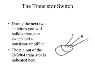 The Transistor Switch
• During the next two
activities you will
build a transistor
switch and a
transistor amplifier.
• The pin out of the
2N3904 transistor is
indicated here.
C
B
E
 