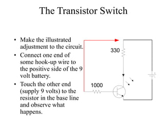 The Transistor Switch
• Make the illustrated
adjustment to the circuit.
• Connect one end of
some hook-up wire to
the positive side of the 9
volt battery.
• Touch the other end
(supply 9 volts) to the
resistor in the base line
and observe what
happens.
330
1000
 