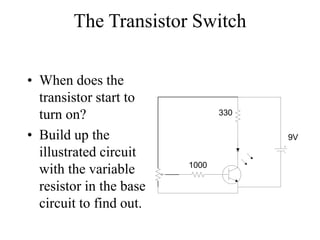The Transistor Switch
• When does the
transistor start to
turn on?
• Build up the
illustrated circuit
with the variable
resistor in the base
circuit to find out.
330
1000
9V
 