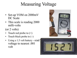 Measuring Voltage
• Set-up VOM on 2000mV
DC Scale
• This scale is reading 2000
milli-volts
(or 2 volts)
• Touch red probe to (+)
• Touch black probe to (–)
• Using a 1.5 volt battery - read
voltage to nearest .001
volt
 