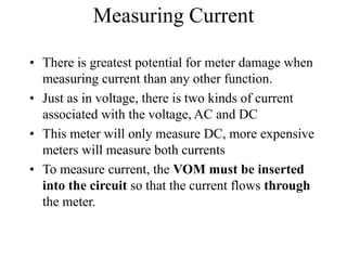 Measuring Current
• There is greatest potential for meter damage when
measuring current than any other function.
• Just as in voltage, there is two kinds of current
associated with the voltage, AC and DC
• This meter will only measure DC, more expensive
meters will measure both currents
• To measure current, the VOM must be inserted
into the circuit so that the current flows through
the meter.
 