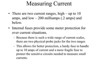 Measuring Current
• There are two current ranges, high – up to 10
amps, and low – 200 milliamps (.2 amps) and
below.
• Internal fuses provide some meter protection for
over current situations.
– Because there is such a wide range of current scales,
there are two physical probe jacks for the two ranges
– This allows for better protection, a hardy fuse to handle
up to 10 amps of current and a more fragile fuse to
protect the sensitive circuits needed to measure small
currents.
 