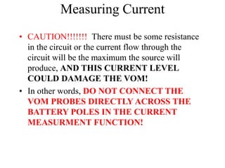 Measuring Current
• CAUTION!!!!!!! There must be some resistance
in the circuit or the current flow through the
circuit will be the maximum the source will
produce, AND THIS CURRENT LEVEL
COULD DAMAGE THE VOM!
• In other words, DO NOT CONNECT THE
VOM PROBES DIRECTLY ACROSS THE
BATTERY POLES IN THE CURRENT
MEASURMENT FUNCTION!
 