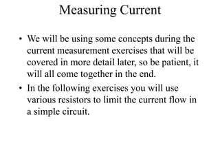 Measuring Current
• We will be using some concepts during the
current measurement exercises that will be
covered in more detail later, so be patient, it
will all come together in the end.
• In the following exercises you will use
various resistors to limit the current flow in
a simple circuit.
 