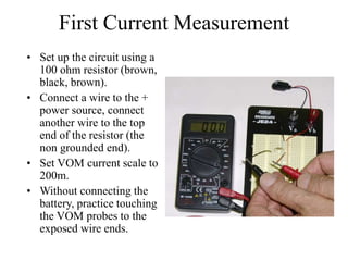 First Current Measurement
• Set up the circuit using a
100 ohm resistor (brown,
black, brown).
• Connect a wire to the +
power source, connect
another wire to the top
end of the resistor (the
non grounded end).
• Set VOM current scale to
200m.
• Without connecting the
battery, practice touching
the VOM probes to the
exposed wire ends.
 