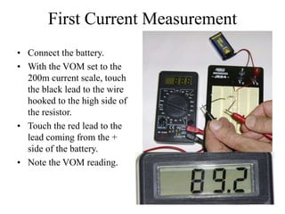 First Current Measurement
• Connect the battery.
• With the VOM set to the
200m current scale, touch
the black lead to the wire
hooked to the high side of
the resistor.
• Touch the red lead to the
lead coming from the +
side of the battery.
• Note the VOM reading.
 