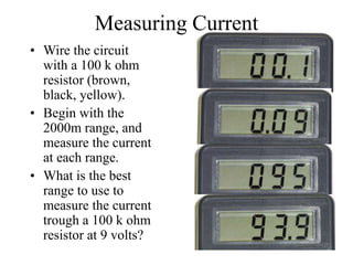 Measuring Current
• Wire the circuit
with a 100 k ohm
resistor (brown,
black, yellow).
• Begin with the
2000m range, and
measure the current
at each range.
• What is the best
range to use to
measure the current
trough a 100 k ohm
resistor at 9 volts?
 