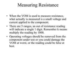 Measuring Resistance
• When the VOM is used to measure resistance,
what actually is measured is a small voltage and
current applied to the component.
• There are 5 ranges, an out of resistance reading
will indicate a single 1 digit. Remember k means
multiply the reading by 1000.
• Operating voltages should be removed from the
component under test or you could damage the
VOM at worst, or the reading could be false at
best.
 