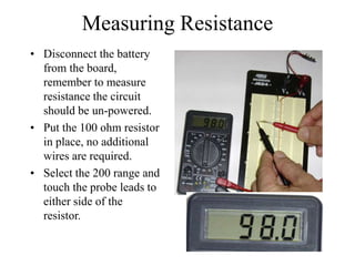 Measuring Resistance
• Disconnect the battery
from the board,
remember to measure
resistance the circuit
should be un-powered.
• Put the 100 ohm resistor
in place, no additional
wires are required.
• Select the 200 range and
touch the probe leads to
either side of the
resistor.
 