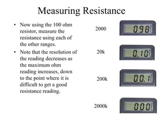 Measuring Resistance
• Now using the 100 ohm
resistor, measure the
resistance using each of
the other ranges.
• Note that the resolution of
the reading decreases as
the maximum ohm
reading increases, down
to the point where it is
difficult to get a good
resistance reading.
2000
20k
200k
2000k
 