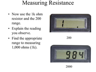 Measuring Resistance
• Now use the 1k ohm
resistor and the 200
range.
• Explain the reading
you observe.
• Find the appropriate
range to measuring
1,000 ohms (1k).
200
2000
 