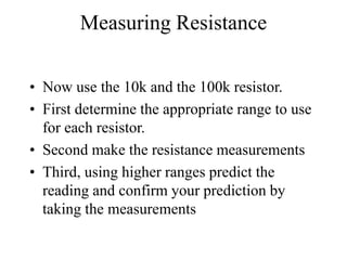 Measuring Resistance
• Now use the 10k and the 100k resistor.
• First determine the appropriate range to use
for each resistor.
• Second make the resistance measurements
• Third, using higher ranges predict the
reading and confirm your prediction by
taking the measurements
 