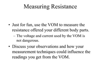 Measuring Resistance
• Just for fun, use the VOM to measure the
resistance offered your different body parts.
– The voltage and current used by the VOM is
not dangerous.
• Discuss your observations and how your
measurement techniques could influence the
readings you get from the VOM.
 