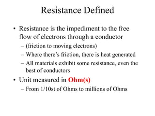 Resistance Defined
• Resistance is the impediment to the free
flow of electrons through a conductor
– (friction to moving electrons)
– Where there’s friction, there is heat generated
– All materials exhibit some resistance, even the
best of conductors
• Unit measured in Ohm(s)
– From 1/10st of Ohms to millions of Ohms
 