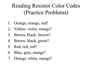 Reading Resistor Color Codes
(Practice Problems)
1. Orange, orange, red?
2. Yellow, violet, orange?
3. Brown, black, brown?
4. Brown, black, green?
5. Red, red, red?
6. Blue, gray, orange?
7. Orange, white, orange?
 