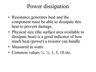 Power dissipation
• Resistance generates heat and the
component must be able to dissipate this
heat to prevent damage.
• Physical size (the surface area available to
dissipate heat) is a good indicator of how
much heat (power) a resistor can handle
• Measured in watts
• Common values ¼, ½, 1, 5, 10 etc.
 