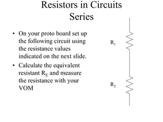 Resistors in Circuits
Series
• On your proto board set up
the following circuit using
the resistance values
indicated on the next slide.
• Calculate the equivalent
resistant RE and measure
the resistance with your
VOM
R1
R2
 