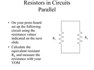 Resistors in Circuits
Parallel
• On your proto board
set up the following
circuit using the
resistance values
indicated on the next
slide.
• Calculate the
equivalent resistant
RE and measure the
resistance with your
VOM
R1
R2
 