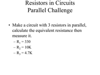 Resistors in Circuits
Parallel Challenge
• Make a circuit with 3 resistors in parallel,
calculate the equivalent resistance then
measure it.
– R1 = 330
– R2 = 10K
– R3 = 4.7K
 