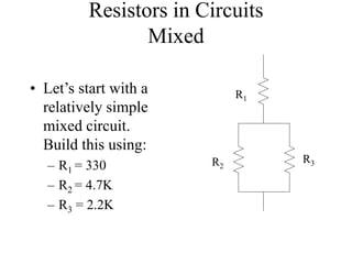 Resistors in Circuits
Mixed
• Let’s start with a
relatively simple
mixed circuit.
Build this using:
– R1 = 330
– R2 = 4.7K
– R3 = 2.2K
R1
R2
R3
 