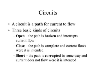 Circuits
• A circuit is a path for current to flow
• Three basic kinds of circuits
– Open – the path is broken and interrupts
current flow
– Close – the path is complete and current flows
were it is intended
– Short – the path is corrupted in some way and
current does not flow were it is intended
 