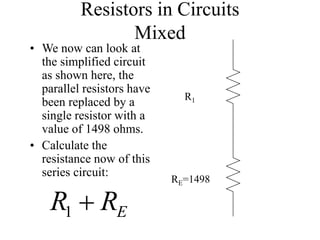 Resistors in Circuits
Mixed
• We now can look at
the simplified circuit
as shown here, the
parallel resistors have
been replaced by a
single resistor with a
value of 1498 ohms.
• Calculate the
resistance now of this
series circuit:
E
R
R 
1
R1
RE=1498
 